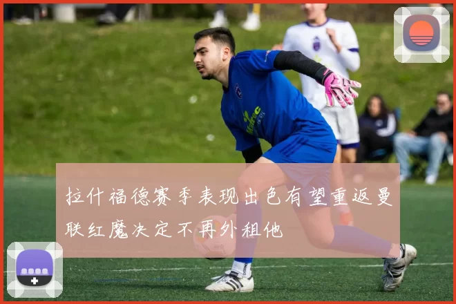 拉什福德赛季表现出色有望重返曼联红魔决定不再外租他