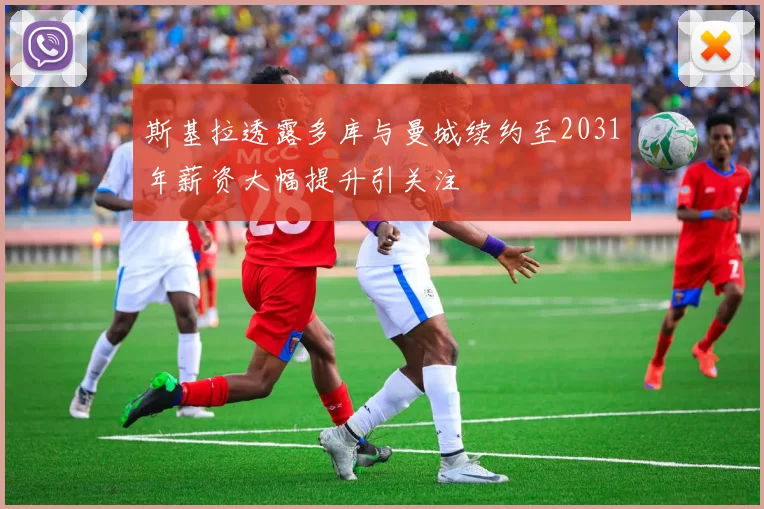 斯基拉透露多库与曼城续约至2031年薪资大幅提升引关注
