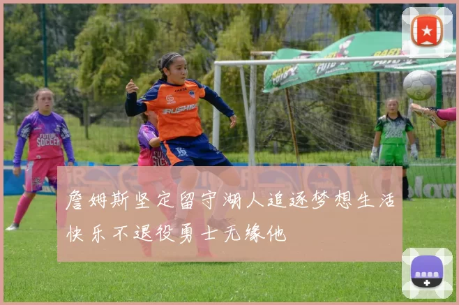 詹姆斯坚定留守湖人追逐梦想生活快乐不退役勇士无缘他