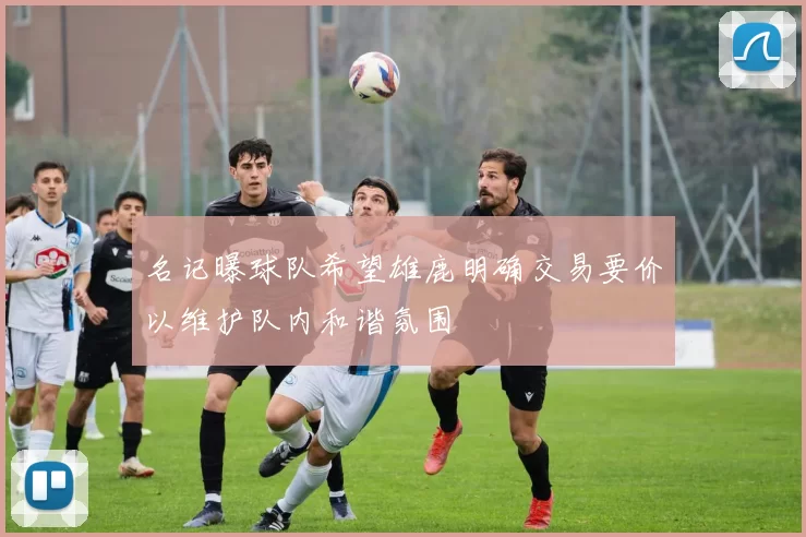 名记曝球队希望雄鹿明确交易要价以维护队内和谐氛围