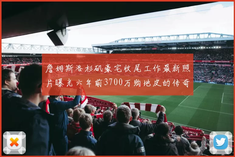 詹姆斯洛杉矶豪宅收尾工作最新照片曝光六年前3700万购地皮的传奇故事