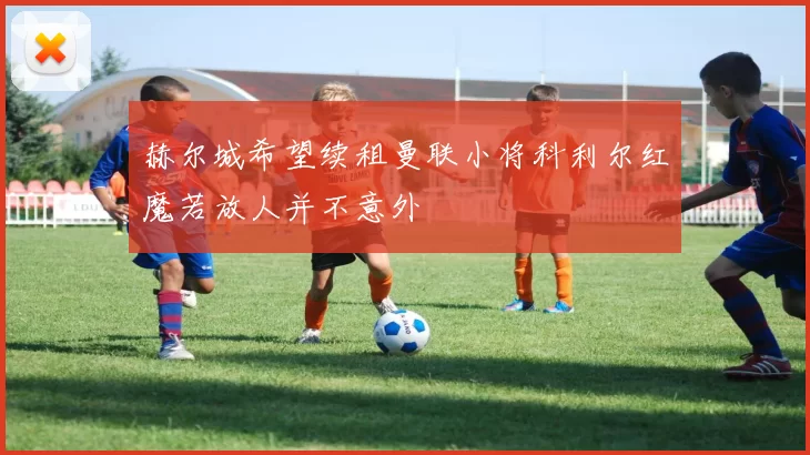 赫尔城希望续租曼联小将科利尔红魔若放人并不意外