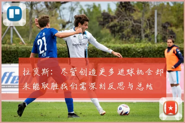 拉莫斯：尽管创造更多进球机会却未能取胜我们需深刻反思与总结